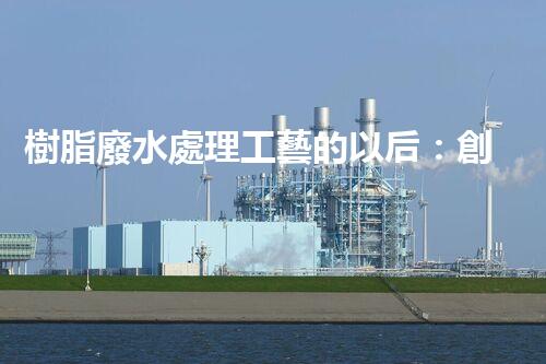 樹脂廢水處理工藝的以后：創(chuàng)新與挑戰(zhàn)并存？